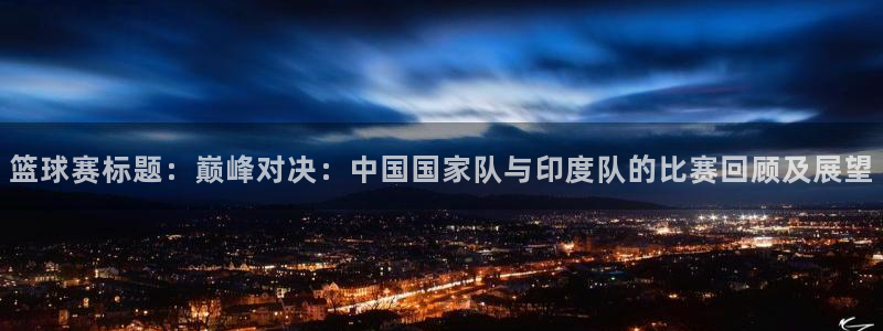 易游体育客服电话：篮球赛标题：巅峰对决：中国国家队与印度队的